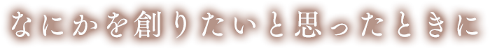 なにかを創りたいと思ったときに